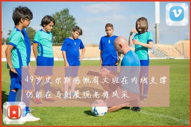 49岁皮尔斯感慨有文班在内线支撑仍能在马刺展现老将风采