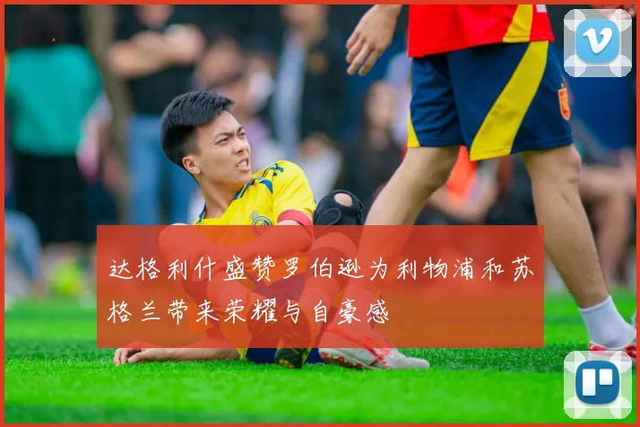 达格利什盛赞罗伯逊为利物浦和苏格兰带来荣耀与自豪感