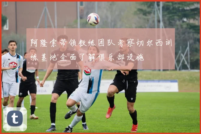 阿隆索带领教练团队考察切尔西训练基地全面了解俱乐部设施