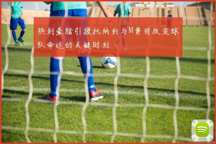 热刺豪赌引援托纳利与M费将改变球队命运的关键时刻