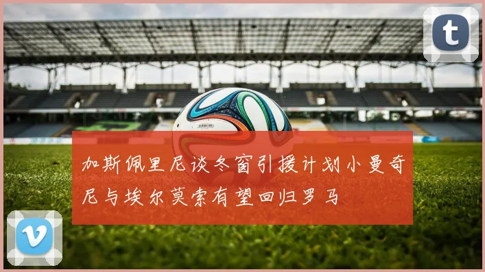 加斯佩里尼谈冬窗引援计划小曼奇尼与埃尔莫索有望回归罗马