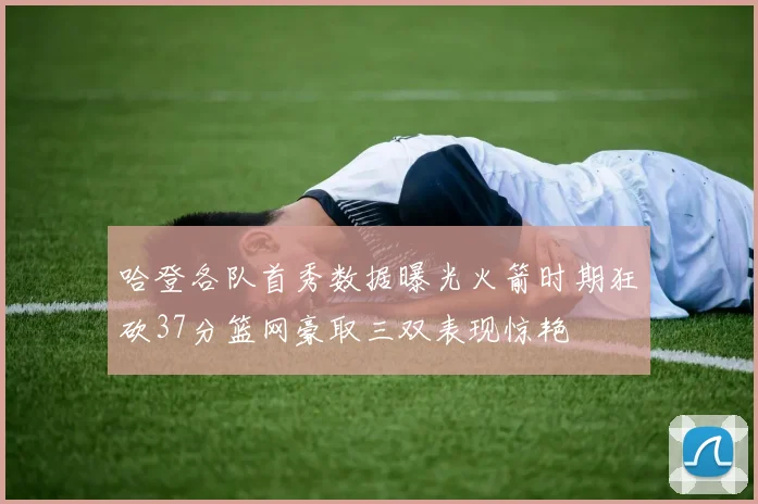 哈登各队首秀数据曝光火箭时期狂砍37分篮网豪取三双表现惊艳