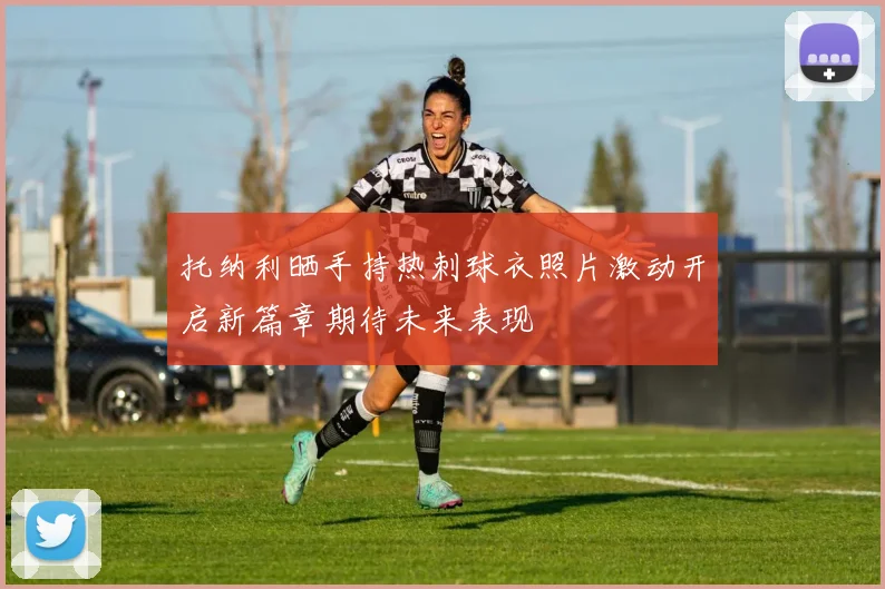 托纳利晒手持热刺球衣照片激动开启新篇章期待未来表现