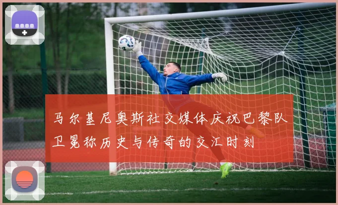 马尔基尼奥斯社交媒体庆祝巴黎队卫冕称历史与传奇的交汇时刻