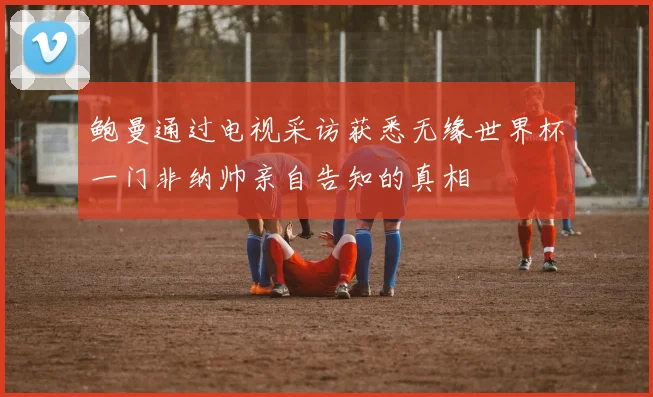 鲍曼通过电视采访获悉无缘世界杯一门非纳帅亲自告知的真相
