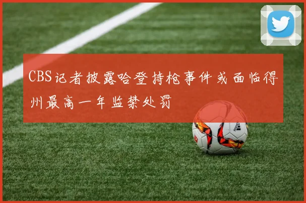 CBS记者披露哈登持枪事件或面临得州最高一年监禁处罚