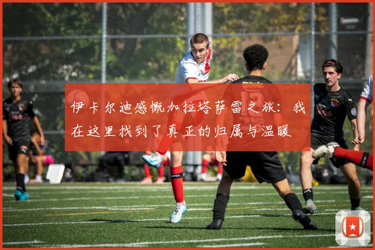 伊卡尔迪感慨加拉塔萨雷之旅：我在这里找到了真正的归属与温暖