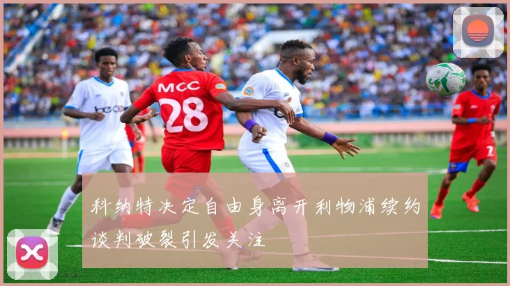 科纳特决定自由身离开利物浦续约谈判破裂引发关注