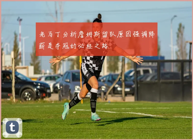 老马丁分析詹姆斯留队原因强调降薪是夺冠的必经之路