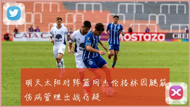 明天太阳对阵篮网杰伦格林因腿筋伤病管理出战存疑