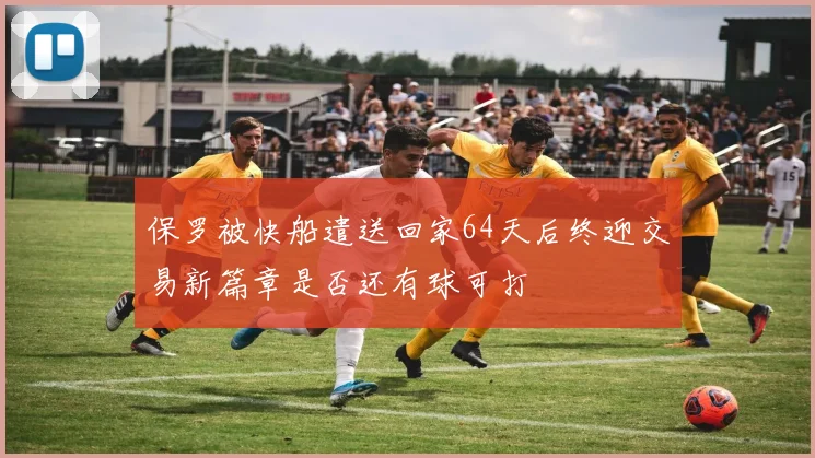 保罗被快船遣送回家64天后终迎交易新篇章是否还有球可打